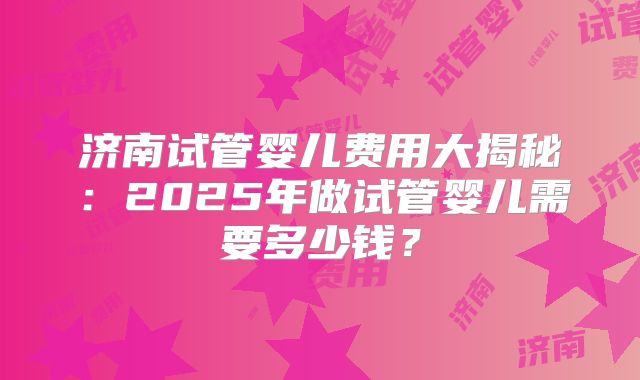 济南试管婴儿费用大揭秘：2025年做试管婴儿需要多少钱？