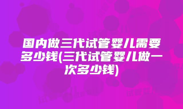 国内做三代试管婴儿需要多少钱(三代试管婴儿做一次多少钱)