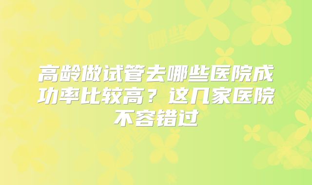 高龄做试管去哪些医院成功率比较高？这几家医院不容错过