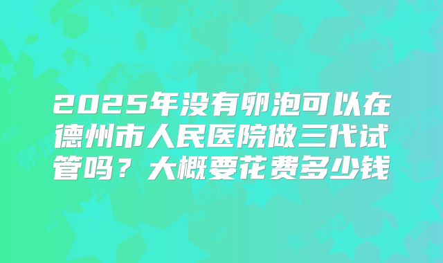 2025年没有卵泡可以在德州市人民医院做三代试管吗？大概要花费多少钱