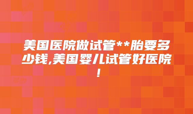 美国医院做试管**胎要多少钱,美国婴儿试管好医院!