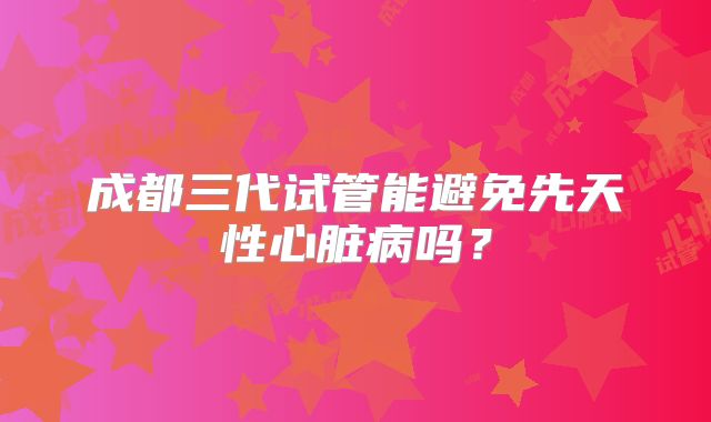 成都三代试管能避免先天性心脏病吗?