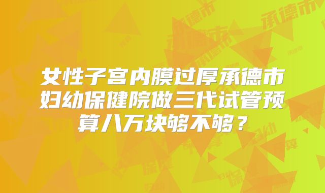 女性子宫内膜过厚承德市妇幼保健院做三代试管预算八万块够不够？