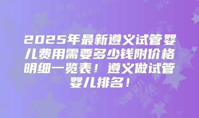 2025年最新遵义试管婴儿费用需要多少钱附价格明细一览表！遵义做试管婴儿排名！