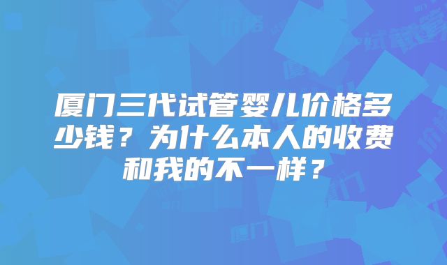 厦门三代试管婴儿价格多少钱？为什么本人的收费和我的不一样？