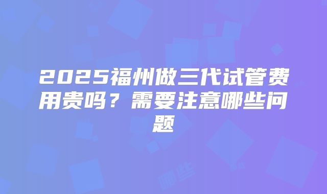 2025福州做三代试管费用贵吗?需要注意哪些问题