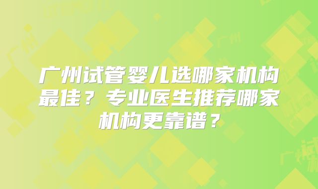 广州试管婴儿选哪家机构最佳？专业医生推荐哪家机构更靠谱？