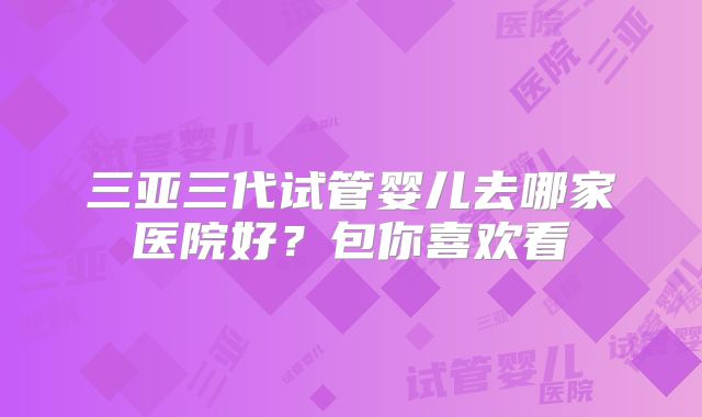 三亚三代试管婴儿去哪家医院好？包你喜欢看
