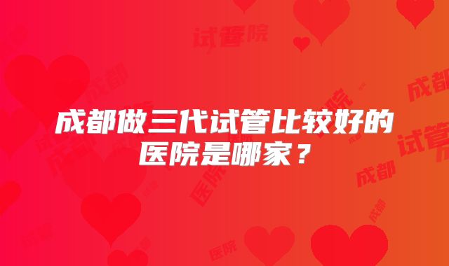 成都做三代试管比较好的医院是哪家？