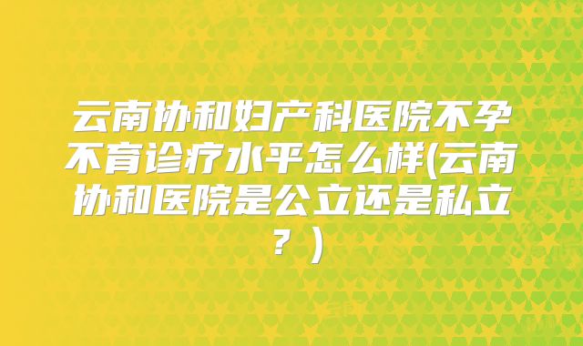 云南协和妇产科医院不孕不育诊疗水平怎么样(云南协和医院是公立还是私立？)