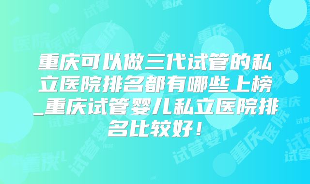 重庆可以做三代试管的私立医院排名都有哪些上榜_重庆试管婴儿私立医院排名比较好！