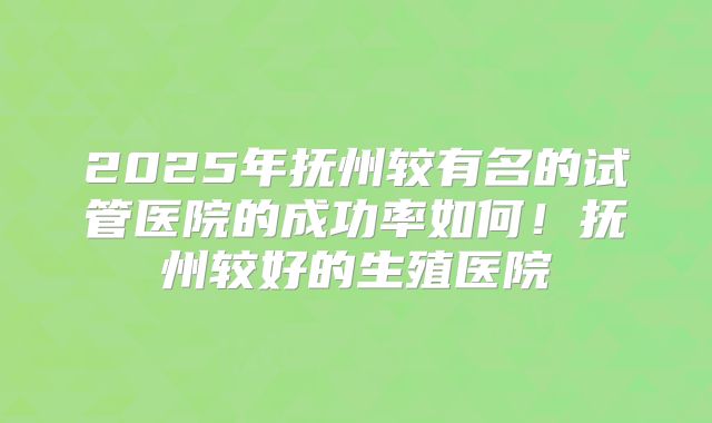 2025年抚州较有名的试管医院的成功率如何！抚州较好的生殖医院