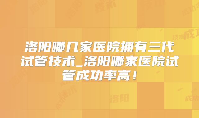 洛阳哪几家医院拥有三代试管技术_洛阳哪家医院试管成功率高！