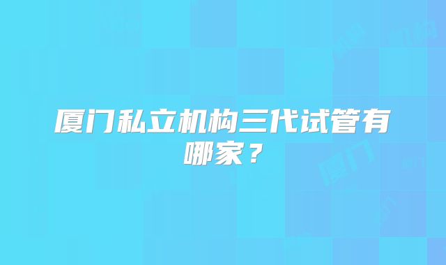 厦门私立机构三代试管有哪家?