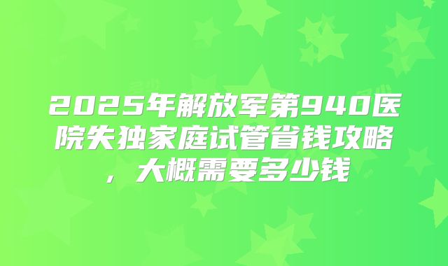 2025年解放军第940医院失独家庭试管省钱攻略，大概需要多少钱