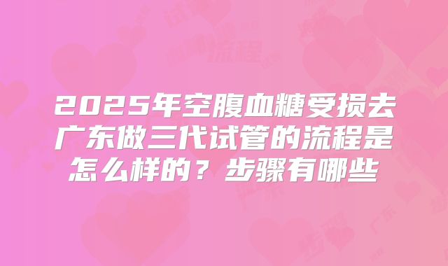 2025年空腹血糖受损去广东做三代试管的流程是怎么样的?步骤有哪些