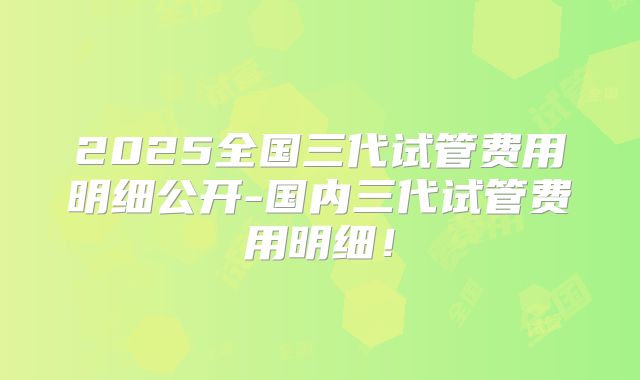 2025全国三代试管费用明细公开-国内三代试管费用明细！