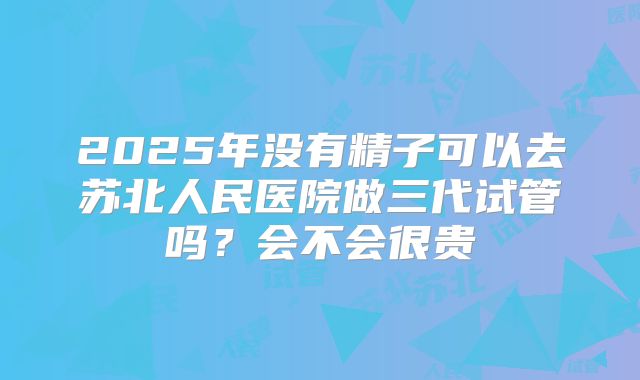 2025年没有精子可以去苏北人民医院做三代试管吗？会不会很贵