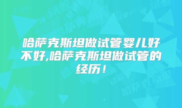 哈萨克斯坦做试管婴儿好不好,哈萨克斯坦做试管的经历!