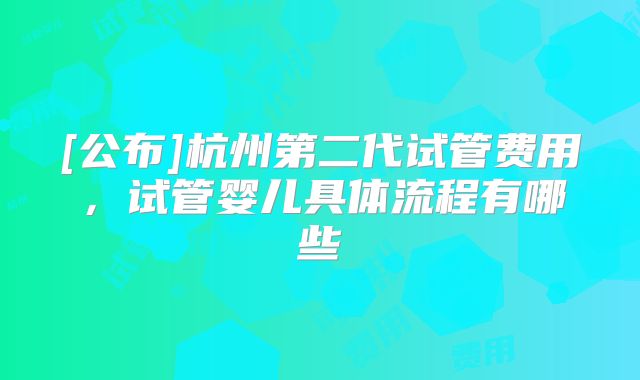 [公布]杭州第二代试管费用，试管婴儿具体流程有哪些