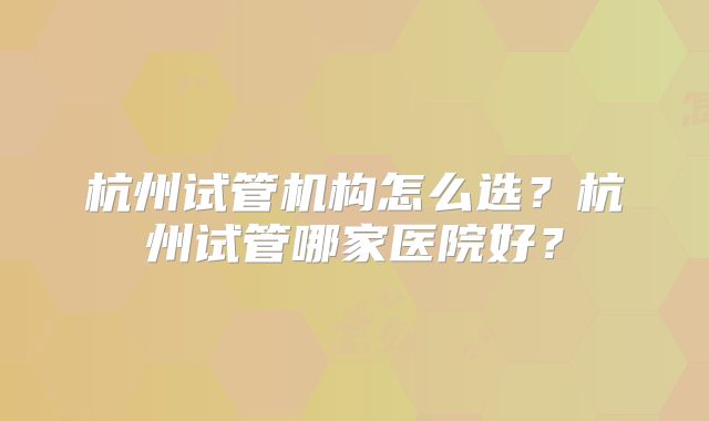 杭州试管机构怎么选？杭州试管哪家医院好？