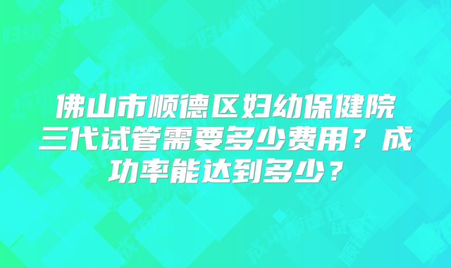 佛山市顺德区妇幼保健院三代试管需要多少费用？成功率能达到多少？