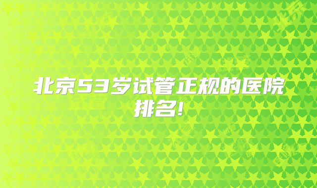 北京53岁试管正规的医院排名!