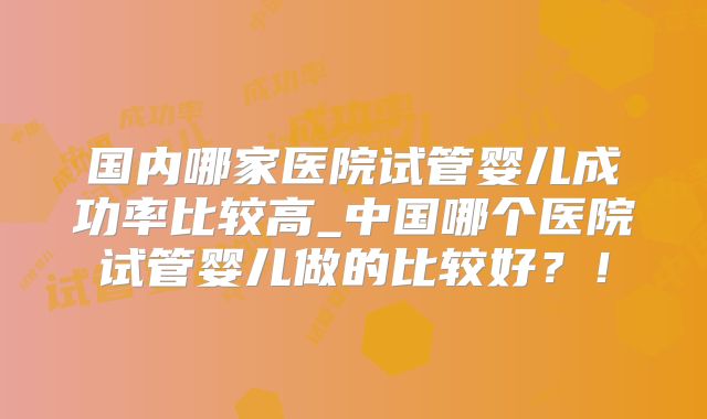 国内哪家医院试管婴儿成功率比较高_中国哪个医院试管婴儿做的比较好？！