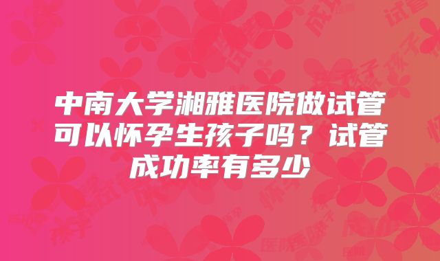 中南大学湘雅医院做试管可以怀孕生孩子吗？试管成功率有多少