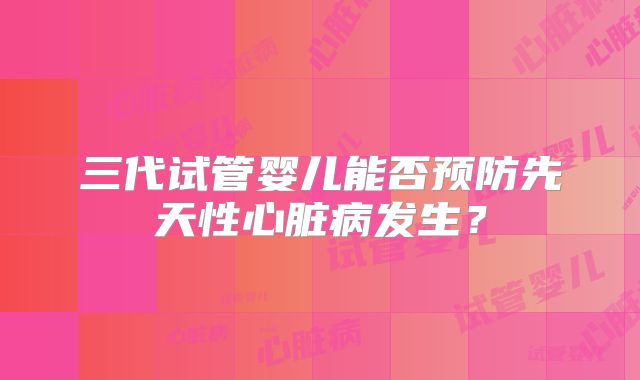 三代试管婴儿能否预防先天性心脏病发生?