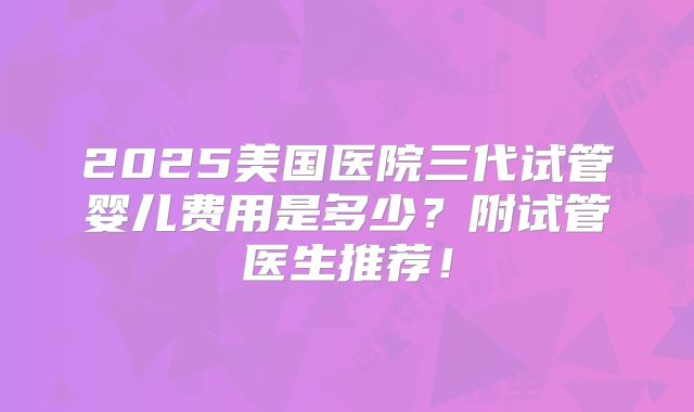 2025美国医院三代试管婴儿费用是多少?附试管医生推荐!