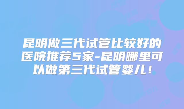 昆明做三代试管比较好的医院推荐5家-昆明哪里可以做第三代试管婴儿！