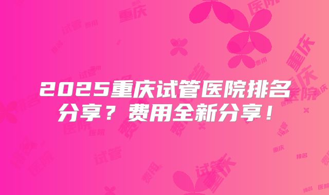 2025重庆试管医院排名分享？费用全新分享！