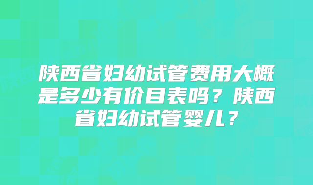 陕西省妇幼试管费用大概是多少有价目表吗？陕西省妇幼试管婴儿？
