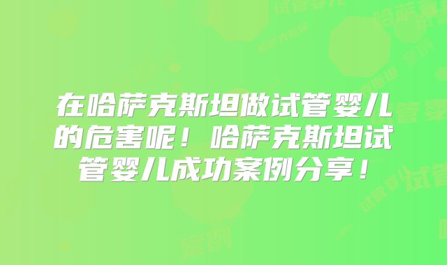 在哈萨克斯坦做试管婴儿的危害呢！哈萨克斯坦试管婴儿成功案例分享！