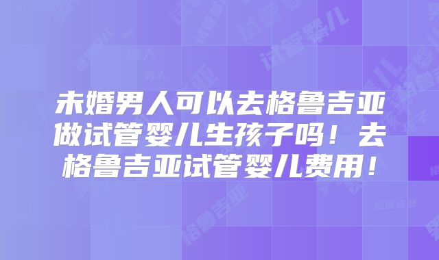 未婚男人可以去格鲁吉亚做试管婴儿生孩子吗！去格鲁吉亚试管婴儿费用！
