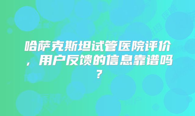 哈萨克斯坦试管医院评价，用户反馈的信息靠谱吗？