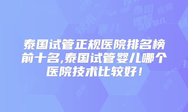 泰国试管正规医院排名榜前十名,泰国试管婴儿哪个医院技术比较好!