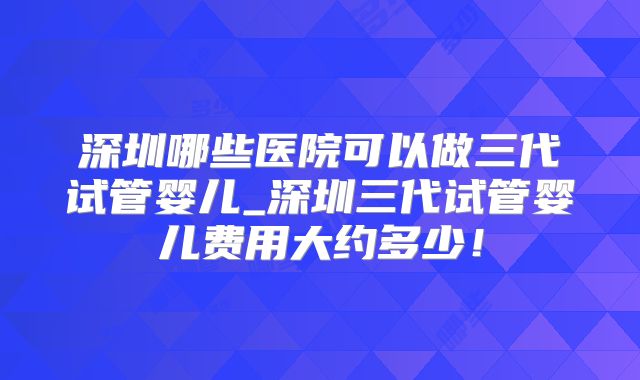 深圳哪些医院可以做三代试管婴儿_深圳三代试管婴儿费用大约多少!