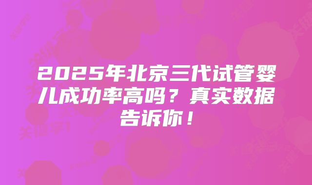 2025年北京三代试管婴儿成功率高吗？真实数据告诉你！