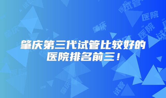肇庆第三代试管比较好的医院排名前三！