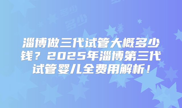 淄博做三代试管大概多少钱？2025年淄博第三代试管婴儿全费用解析！