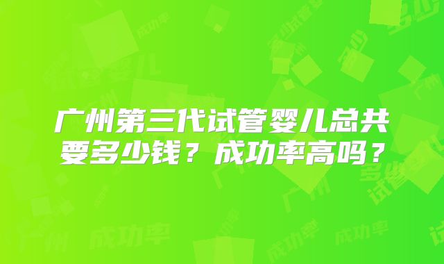 广州第三代试管婴儿总共要多少钱?成功率高吗?