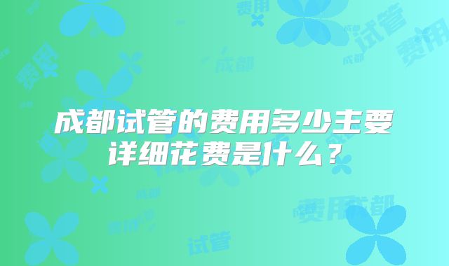 成都试管的费用多少主要详细花费是什么？