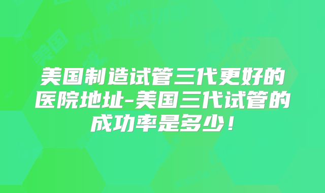 美国制造试管三代更好的医院地址-美国三代试管的成功率是多少！