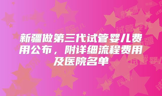 新疆做第三代试管婴儿费用公布，附详细流程费用及医院名单