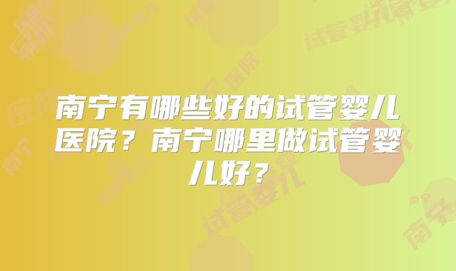 南宁有哪些好的试管婴儿医院?南宁哪里做试管婴儿好?
