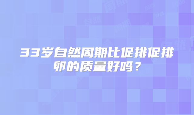 33岁自然周期比促排促排卵的质量好吗？