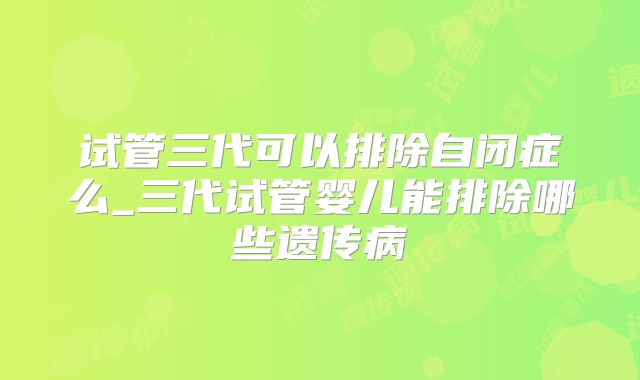 试管三代可以排除自闭症么_三代试管婴儿能排除哪些遗传病