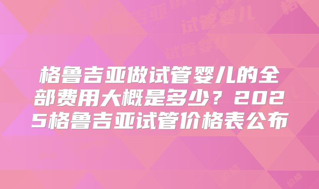 格鲁吉亚做试管婴儿的全部费用大概是多少？2025格鲁吉亚试管价格表公布